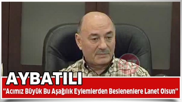 Acımız büyük…  Aybatılı: Bu aşağılık eylemlerden beslenenlere lanet olsun