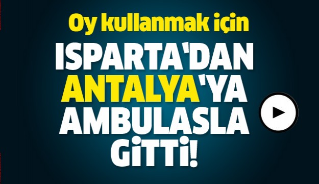 OY KULLANMAK İÇİN ISPARTA'DAN ANTALYA'YA AMBULANS İLE GİTTİ